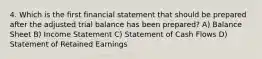 4. Which is the first financial statement that should be prepared after the adjusted trial balance has been prepared? A) Balance Sheet B) Income Statement C) Statement of Cash Flows D) Statement of Retained Earnings