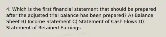 4. Which is the first financial statement that should be prepared after the adjusted trial balance has been prepared? A) Balance Sheet B) Income Statement C) Statement of Cash Flows D) Statement of Retained Earnings