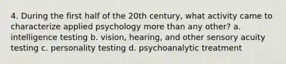 4. During the first half of the 20th century, what activity came to characterize applied psychology more than any other? a. intelligence testing b. vision, hearing, and other sensory acuity testing c. personality testing d. psychoanalytic treatment