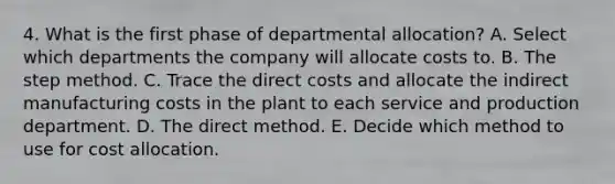 4. What is the first phase of departmental allocation? A. Select which departments the company will allocate costs to. B. The step method. C. Trace the direct costs and allocate the indirect manufacturing costs in the plant to each service and production department. D. The direct method. E. Decide which method to use for cost allocation.