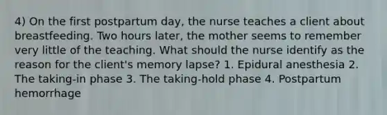 4) On the first postpartum day, the nurse teaches a client about breastfeeding. Two hours later, the mother seems to remember very little of the teaching. What should the nurse identify as the reason for the client's memory lapse? 1. Epidural anesthesia 2. The taking-in phase 3. The taking-hold phase 4. Postpartum hemorrhage