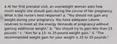 4 At her first prenatal visit, an overweight woman asks how much weight she should gain during the course of her pregnancy. What is the nurse's best response? a. "You should not gain any weight during your pregnancy. You have adequate calorie reserves to meet all the energy demands of pregnancy without gaining additional weight." b. "You should try to gain less than 15 pounds." c. "Aim for a 15- to 25-pound weight gain." d. "The recommended weight gain for your weight is 25 to 35 pounds."