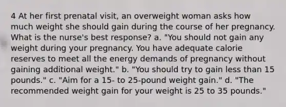 4 At her first prenatal visit, an overweight woman asks how much weight she should gain during the course of her pregnancy. What is the nurse's best response? a. "You should not gain any weight during your pregnancy. You have adequate calorie reserves to meet all the energy demands of pregnancy without gaining additional weight." b. "You should try to gain less than 15 pounds." c. "Aim for a 15- to 25-pound weight gain." d. "The recommended weight gain for your weight is 25 to 35 pounds."