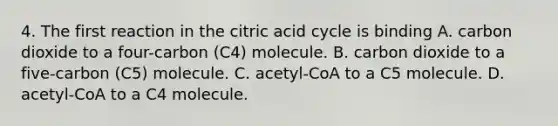 4. The first reaction in the citric acid cycle is binding A. carbon dioxide to a four-carbon (C4) molecule. B. carbon dioxide to a five-carbon (C5) molecule. C. acetyl-CoA to a C5 molecule. D. acetyl-CoA to a C4 molecule.