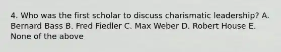 4. Who was the first scholar to discuss charismatic leadership? A. Bernard Bass B. Fred Fiedler C. Max Weber D. Robert House E. None of the above