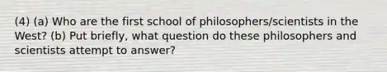 (4) (a) Who are the first school of philosophers/scientists in the West? (b) Put briefly, what question do these philosophers and scientists attempt to answer?