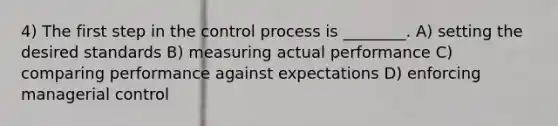 4) The first step in the control process is ________. A) setting the desired standards B) measuring actual performance C) comparing performance against expectations D) enforcing managerial control