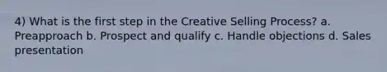 4) What is the first step in the Creative Selling Process? a. Preapproach b. Prospect and qualify c. Handle objections d. Sales presentation