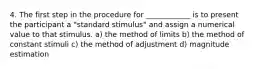 4. The first step in the procedure for ____________ is to present the participant a "standard stimulus" and assign a numerical value to that stimulus. a) the method of limits b) the method of constant stimuli c) the method of adjustment d) magnitude estimation