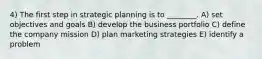 4) The first step in strategic planning is to ________. A) set objectives and goals B) develop the business portfolio C) define the company mission D) plan marketing strategies E) identify a problem