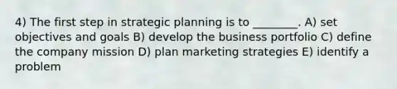 4) The first step in strategic planning is to ________. A) set objectives and goals B) develop the business portfolio C) define the company mission D) plan marketing strategies E) identify a problem