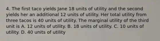 4. The first taco yields Jane 18 units of utility and the second yields her an additional 12 units of utility. Her total utility from three tacos is 40 units of utility. The marginal utility of the third unit is A. 12 units of utility. B. 18 units of utility. C. 10 units of utility. D. 40 units of utility