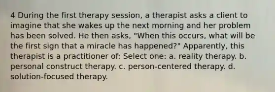 4 During the first therapy session, a therapist asks a client to imagine that she wakes up the next morning and her problem has been solved. He then asks, "When this occurs, what will be the first sign that a miracle has happened?" Apparently, this therapist is a practitioner of: Select one: a. reality therapy. b. personal construct therapy. c. person-centered therapy. d. solution-focused therapy.