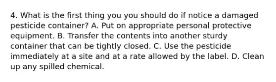4. What is the first thing you you should do if notice a damaged pesticide container? A. Put on appropriate personal protective equipment. B. Transfer the contents into another sturdy container that can be tightly closed. C. Use the pesticide immediately at a site and at a rate allowed by the label. D. Clean up any spilled chemical.