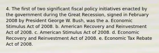 4. The first of two significant fiscal policy initiatives enacted by the government during the Great Recession, signed in February 2008 by President George W. Bush, was the a. Economic Stimulus Act of 2008. b. American Recovery and Reinvestment Act of 2008. c. American Stimulus Act of 2008. d. Economic Recovery and Reinvestment Act of 2008. e. Economic Tax Rebate Act of 2008.