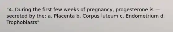 "4. During the first few weeks of pregnancy, progesterone is secreted by the: a. Placenta b. Corpus luteum c. Endometrium d. Trophoblasts"