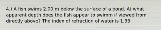 4.) A fish swims 2.00 m below the surface of a pond. At what apparent depth does the fish appear to swimm if viewed from directly above? The index of refraction of water is 1.33