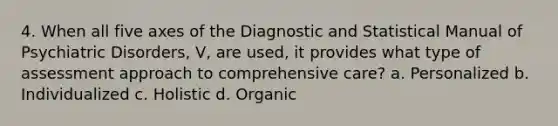 4. When all five axes of the Diagnostic and Statistical Manual of Psychiatric Disorders, V, are used, it provides what type of assessment approach to comprehensive care? a. Personalized b. Individualized c. Holistic d. Organic