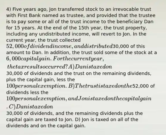 4) Five years ago, Jon transferred stock to an irrevocable trust with First Bank named as trustee, and provided that the trustee is to pay some or all of the trust income to the beneficiary Dan for 15 years. At the end of the 15th year, the trust property, including any undistributed income, will revert to Jon. In the current year, the trust collected 52,000 of dividend income, and distributed30,000 of this amount to Dan. In addition, the trust sold some of the stock at a 6,000 capital gain. For the current year, the tax results occurred? A) Dan is taxed on30,000 of dividends and the trust on the remaining dividends, plus the capital gain, less the 100 personal exemption. B) The trust is taxed on the52,000 of dividends less the 100 personal exemption, and Jon is taxed on the capital gain. C) Dan is taxed on30,000 of dividends, and the remaining dividends plus the capital gain are taxed to Jon. D) Jon is taxed on all of the dividends and on the capital gain.