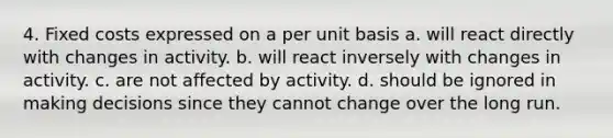 4. Fixed costs expressed on a per unit basis a. will react directly with changes in activity. b. will react inversely with changes in activity. c. are not affected by activity. d. should be ignored in making decisions since they cannot change over the long run.