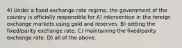 4) Under a fixed exchange rate regime, the government of the country is officially responsible for A) intervention in the foreign exchange markets using gold and reserves. B) setting the fixed/parity exchange rate. C) maintaining the fixed/parity exchange rate. D) all of the above.