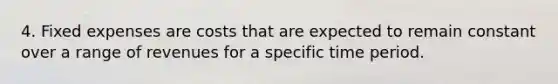 4. Fixed expenses are costs that are expected to remain constant over a range of revenues for a specific time period.