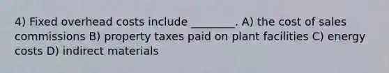 4) Fixed overhead costs include ________. A) the cost of sales commissions B) property taxes paid on plant facilities C) energy costs D) indirect materials