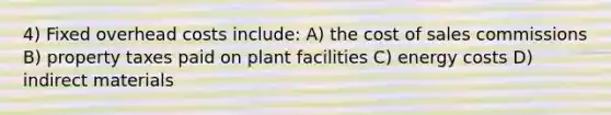 4) Fixed overhead costs include: A) the cost of sales commissions B) property taxes paid on plant facilities C) energy costs D) indirect materials