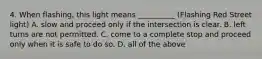 4. When flashing, this light means __________ (Flashing Red Street light) A. slow and proceed only if the intersection is clear. B. left turns are not permitted. C. come to a complete stop and proceed only when it is safe to do so. D. all of the above