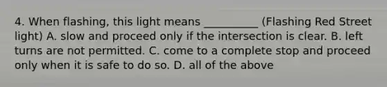 4. When flashing, this light means __________ (Flashing Red Street light) A. slow and proceed only if the intersection is clear. B. left turns are not permitted. C. come to a complete stop and proceed only when it is safe to do so. D. all of the above