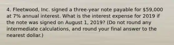 4. Fleetwood, Inc. signed a three-year note payable for 59,000 at 7% annual interest. What is the interest expense for 2019 if the note was signed on August 1, 2019? (Do not round any intermediate calculations, and round your final answer to the nearest dollar.)