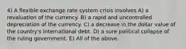 4) A flexible exchange rate system crisis involves A) a revaluation of the currency. B) a rapid and uncontrolled depreciation of the currency. C) a decrease in the dollar value of the country's international debt. D) a sure political collapse of the ruling government. E) All of the above.