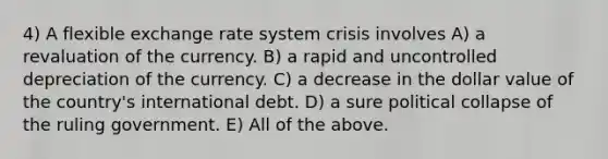 4) A flexible exchange rate system crisis involves A) a revaluation of the currency. B) a rapid and uncontrolled depreciation of the currency. C) a decrease in the dollar value of the country's international debt. D) a sure political collapse of the ruling government. E) All of the above.