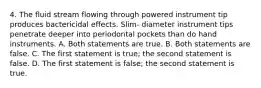 4. The fluid stream flowing through powered instrument tip produces bactericidal effects. Slim- diameter instrument tips penetrate deeper into periodontal pockets than do hand instruments. A. Both statements are true. B. Both statements are false. C. The first statement is true; the second statement is false. D. The first statement is false; the second statement is true.