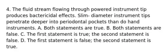 4. The fluid stream flowing through powered instrument tip produces bactericidal effects. Slim- diameter instrument tips penetrate deeper into periodontal pockets than do hand instruments. A. Both statements are true. B. Both statements are false. C. The first statement is true; the second statement is false. D. The first statement is false; the second statement is true.