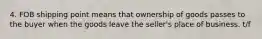 4. FOB shipping point means that ownership of goods passes to the buyer when the goods leave the seller's place of business. t/f