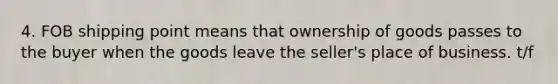 4. FOB shipping point means that ownership of goods passes to the buyer when the goods leave the seller's place of business. t/f