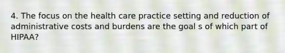 4. The focus on the health care practice setting and reduction of administrative costs and burdens are the goal s of which part of HIPAA?