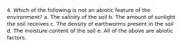 4. Which of the following is not an abiotic feature of the environment? a. The salinity of the soil b. The amount of sunlight the soil receives c. The density of earthworms present in the soil d. The moisture content of the soil e. All of the above are abiotic factors.