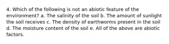 4. Which of the following is not an abiotic feature of the environment? a. The salinity of the soil b. The amount of sunlight the soil receives c. The density of earthworms present in the soil d. The moisture content of the soil e. All of the above are abiotic factors.