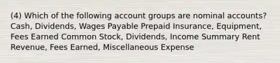 (4) Which of the following account groups are nominal accounts? Cash, Dividends, Wages Payable Prepaid Insurance, Equipment, Fees Earned Common Stock, Dividends, Income Summary Rent Revenue, Fees Earned, Miscellaneous Expense