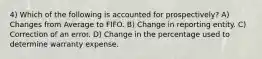 4) Which of the following is accounted for prospectively? A) Changes from Average to FIFO. B) Change in reporting entity. C) Correction of an error. D) Change in the percentage used to determine warranty expense.