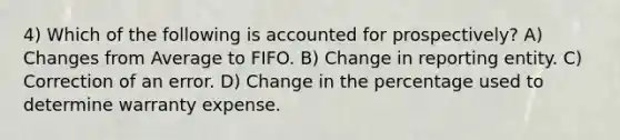 4) Which of the following is accounted for prospectively? A) Changes from Average to FIFO. B) Change in reporting entity. C) Correction of an error. D) Change in the percentage used to determine warranty expense.