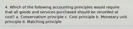 4. Which of the following accounting principles would require that all goods and services purchased should be recorded at cost? a. Conservatism principle c. Cost principle b. Monetary unit principle d. Matching principle