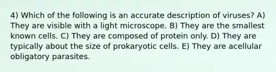 4) Which of the following is an accurate description of viruses? A) They are visible with a light microscope. B) They are the smallest known cells. C) They are composed of protein only. D) They are typically about the size of prokaryotic cells. E) They are acellular obligatory parasites.