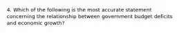 4. Which of the following is the most accurate statement concerning the relationship between government budget deficits and economic growth?