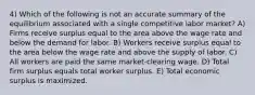 4) Which of the following is not an accurate summary of the equilibrium associated with a single competitive labor market? A) Firms receive surplus equal to the area above the wage rate and below the demand for labor. B) Workers receive surplus equal to the area below the wage rate and above the supply of labor. C) All workers are paid the same market-clearing wage. D) Total firm surplus equals total worker surplus. E) Total economic surplus is maximized.