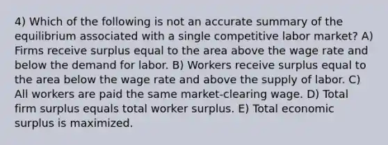 4) Which of the following is not an accurate summary of the equilibrium associated with a single competitive labor market? A) Firms receive surplus equal to the area above the wage rate and below the demand for labor. B) Workers receive surplus equal to the area below the wage rate and above the supply of labor. C) All workers are paid the same market-clearing wage. D) Total firm surplus equals total worker surplus. E) Total economic surplus is maximized.