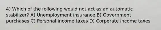 4) Which of the following would not act as an automatic stabilizer? A) Unemployment insurance B) Government purchases C) Personal income taxes D) Corporate income taxes