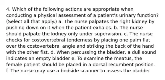 4. Which of the following actions are appropriate when conducting a physical assessment of a patient's urinary function? (Select all that apply.) a. The nurse palpates the right kidney by pushing down on it when the patient exhales. b. The nurse should palpate the kidney only under supervision. c. The nurse checks for costovertebral tenderness by placing one palm flat over the costovertebral angle and striking the back of the hand with the other fist. d. When percussing the bladder, a dull sound indicates an empty bladder e. To examine the meatus, the female patient should be placed in a dorsal recumbent position. f. The nurse may use a bedside scanner to assess the bladder